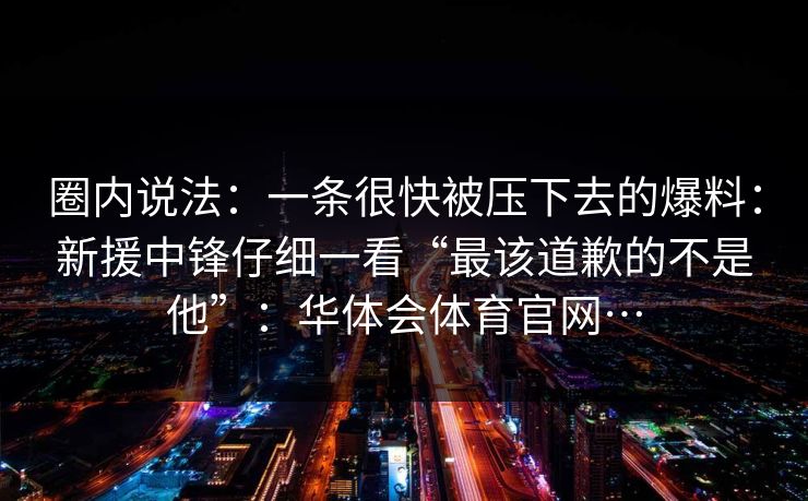 圈内说法:一条很快被压下去的爆料:新援中锋仔细一看“最该道歉的不是他”:华体会体育官网… 圈内说法:一条很快被压下去的爆料:新援中锋仔细一看“最该道歉的不是他”:华体会体育官网…