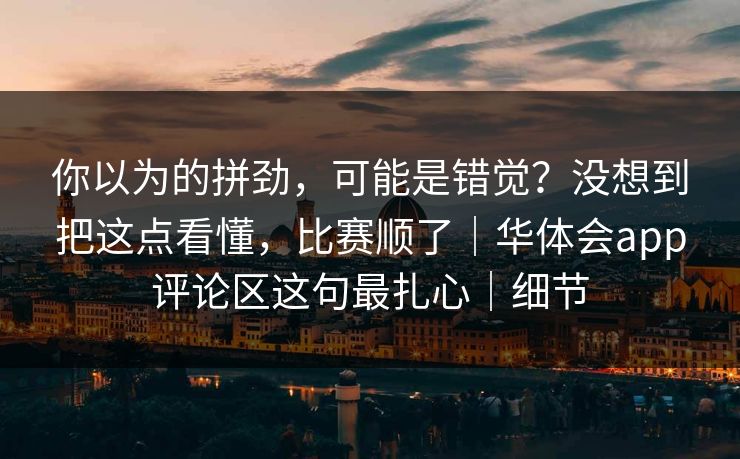 你以为的拼劲，可能是错觉？没想到把这点看懂，比赛顺了｜华体会app评论区这句最扎心｜细节