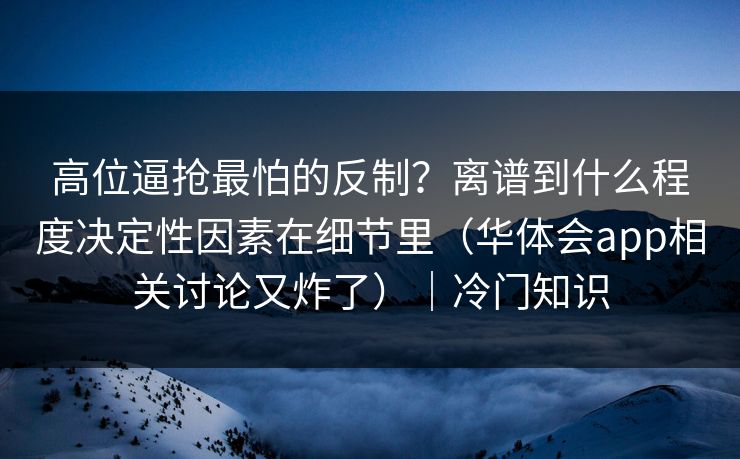高位逼抢最怕的反制？离谱到什么程度决定性因素在细节里（华体会app相关讨论又炸了）｜冷门知识