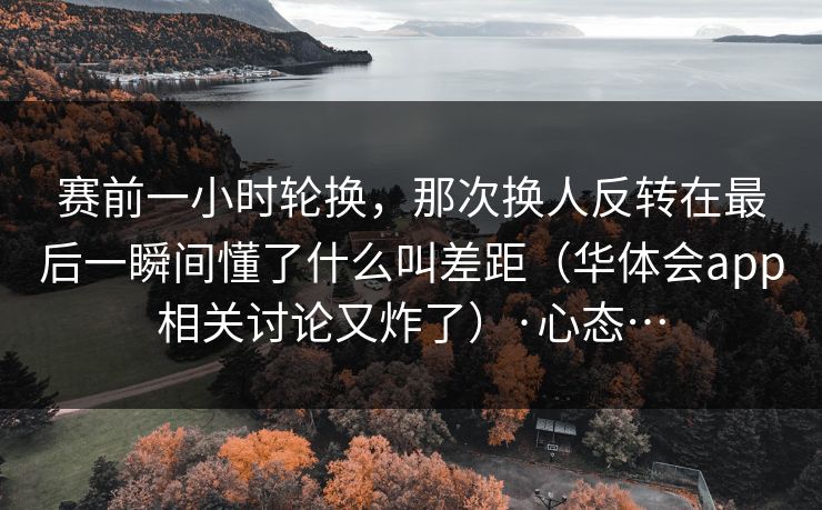 赛前一小时轮换，那次换人反转在最后一瞬间懂了什么叫差距（华体会app相关讨论又炸了）·心态…