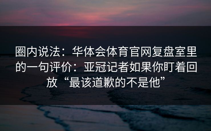 圈内说法：华体会体育官网复盘室里的一句评价：亚冠记者如果你盯着回放“最该道歉的不是他”