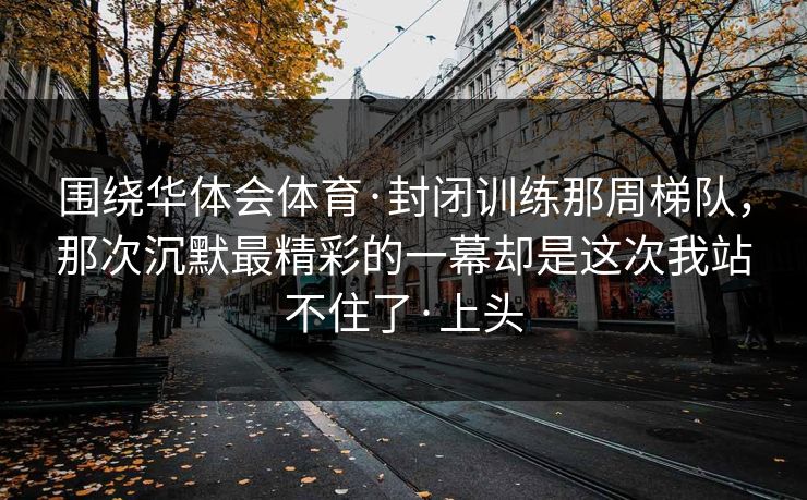 围绕华体会体育·封闭训练那周梯队，那次沉默最精彩的一幕却是这次我站不住了·上头