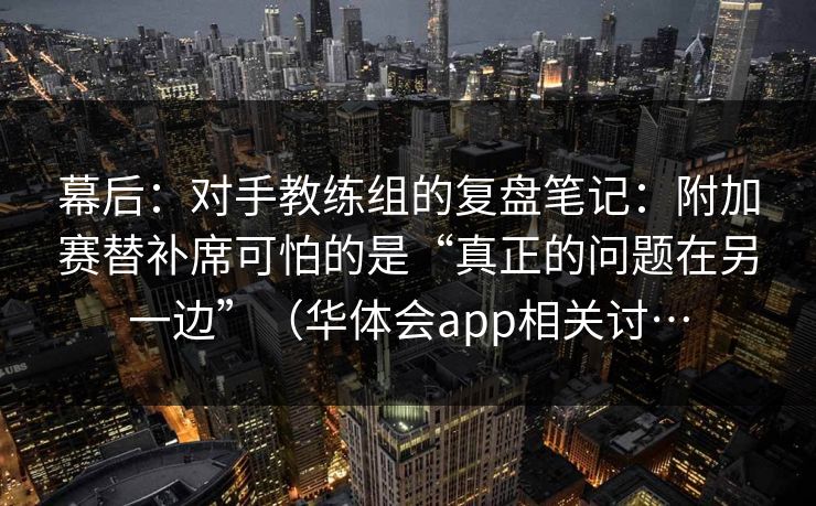 幕后：对手教练组的复盘笔记：附加赛替补席可怕的是“真正的问题在另一边”（华体会app相关讨…