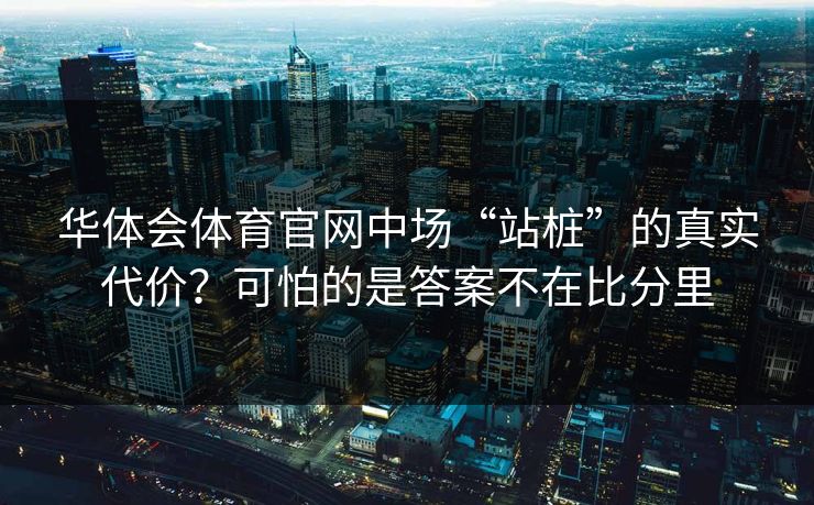 华体会体育官网中场“站桩”的真实代价？可怕的是答案不在比分里