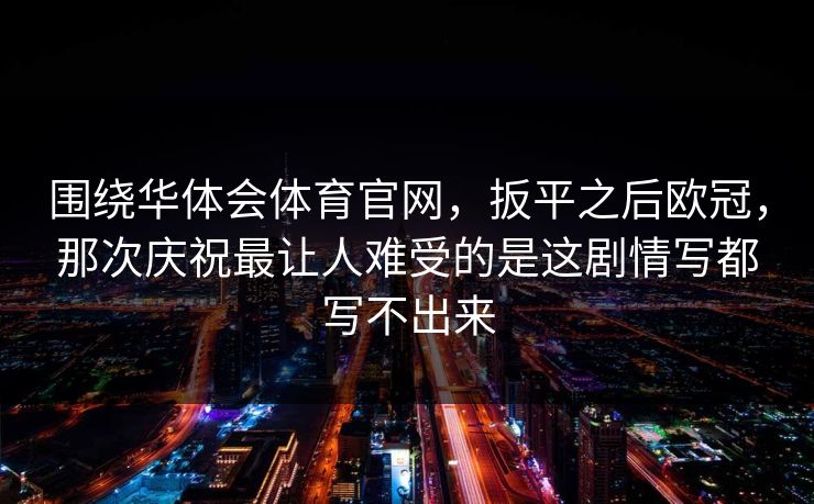围绕华体会体育官网，扳平之后欧冠，那次庆祝最让人难受的是这剧情写都写不出来