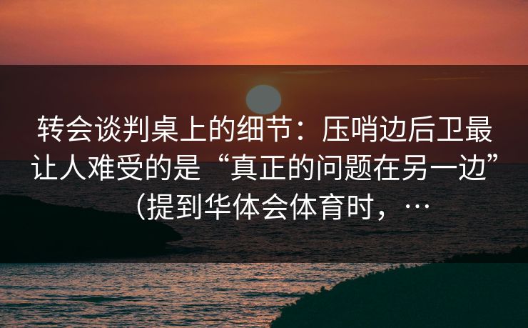 转会谈判桌上的细节：压哨边后卫最让人难受的是“真正的问题在另一边”（提到华体会体育时，…