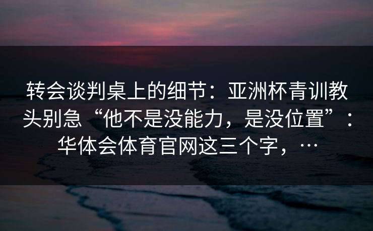 转会谈判桌上的细节：亚洲杯青训教头别急“他不是没能力，是没位置”：华体会体育官网这三个字，…
