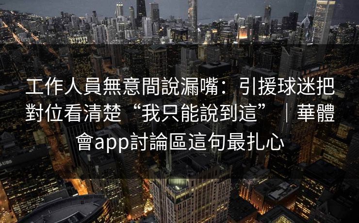 工作人員無意間說漏嘴：引援球迷把對位看清楚“我只能說到這”｜華體會app討論區這句最扎心