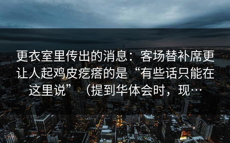 更衣室里传出的消息：客场替补席更让人起鸡皮疙瘩的是“有些话只能在这里说”（提到华体会时，现…