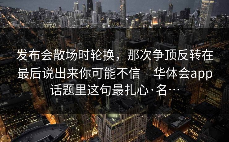 发布会散场时轮换，那次争顶反转在最后说出来你可能不信｜华体会app话题里这句最扎心·名…